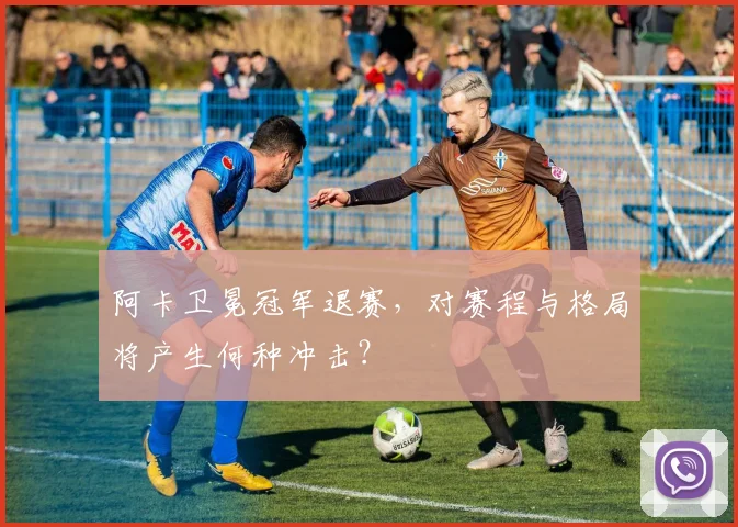 阿卡卫冕冠军退赛,对赛程与格局将产生何种冲击?