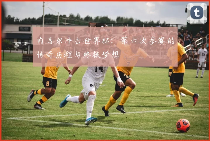 内马尔冲击世界杯：第六次参赛的传奇历程与终极梦想