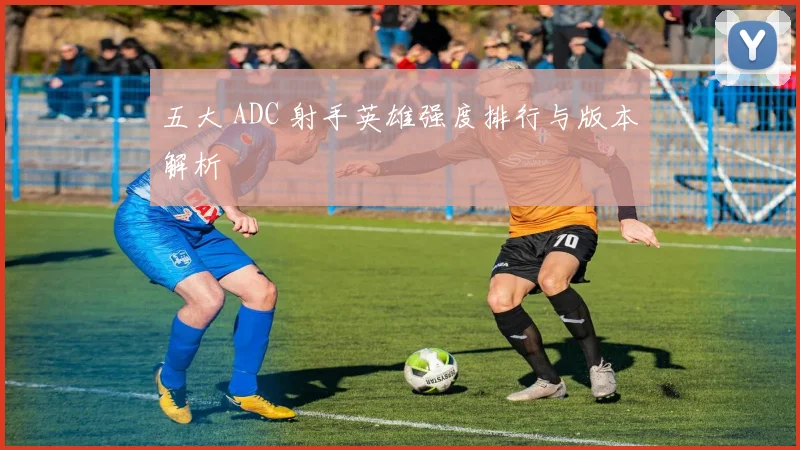 五大 ADC 射手英雄强度排行与版本解析