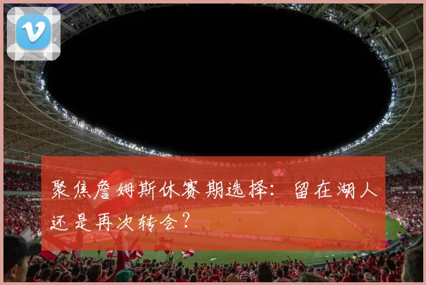 聚焦詹姆斯休赛期选择：留在湖人还是再次转会？